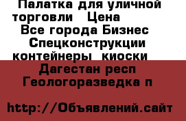 Палатка для уличной торговли › Цена ­ 6 000 - Все города Бизнес » Спецконструкции, контейнеры, киоски   . Дагестан респ.,Геологоразведка п.